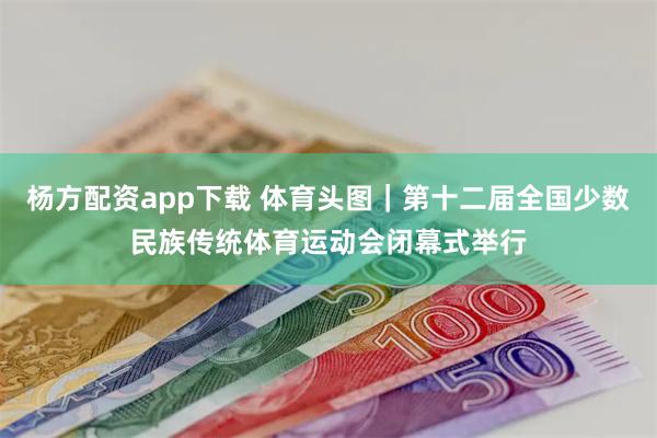 杨方配资app下载 体育头图｜第十二届全国少数民族传统体育运动会闭幕式举行