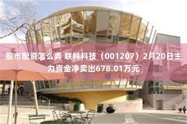 股市配资怎么弄 联科科技（001207）2月20日主力资金净卖出678.01万元