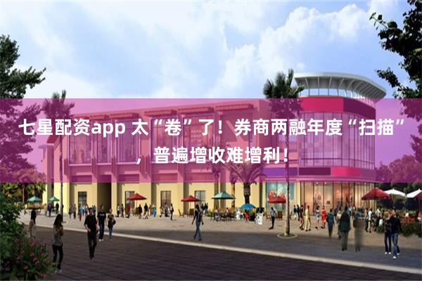 七星配资app 太“卷”了！券商两融年度“扫描”，普遍增收难增利！