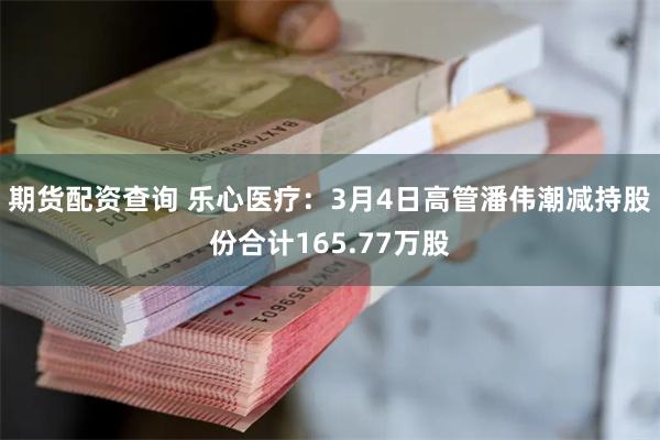 期货配资查询 乐心医疗：3月4日高管潘伟潮减持股份合计165.77万股