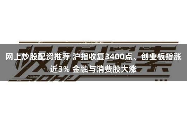 网上炒股配资推荐 沪指收复3400点、创业板指涨近3% 金融与消费股大涨