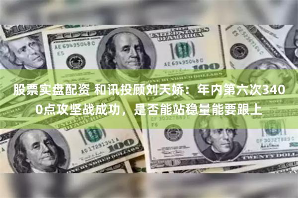 股票实盘配资 和讯投顾刘天娇：年内第六次3400点攻坚战成功，是否能站稳量能要跟上