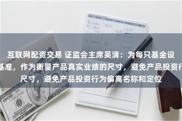 互联网配资交易 证监会主席吴清：为每只基金设立清晰的业绩比较基准，作为衡量产品真实业绩的尺寸，避免产品投资行为偏离名称和定位