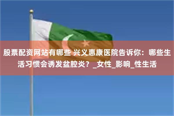 股票配资网站有哪些 兴义惠康医院告诉你：哪些生活习惯会诱发盆腔炎？_女性_影响_性生活