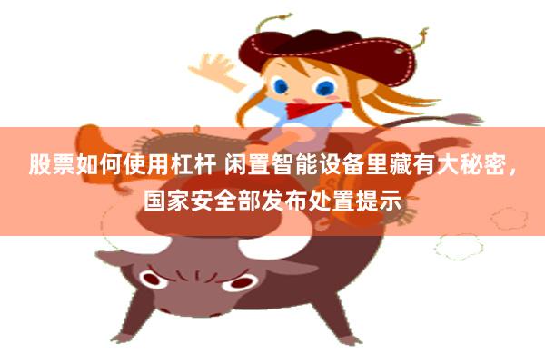 股票如何使用杠杆 闲置智能设备里藏有大秘密，国家安全部发布处置提示