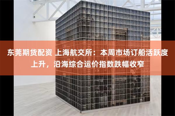 东莞期货配资 上海航交所：本周市场订船活跃度上升，沿海综合运价指数跌幅收窄