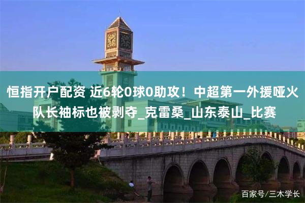 恒指开户配资 近6轮0球0助攻！中超第一外援哑火 队长袖标也被剥夺_克雷桑_山东泰山_比赛