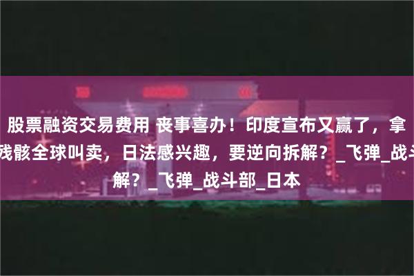 股票融资交易费用 丧事喜办！印度宣布又赢了，拿着PL-15残骸全球叫卖，日法感兴趣，要逆向拆解？_飞弹_战斗部_日本
