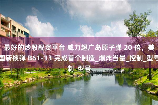最好的炒股配资平台 威力超广岛原子弹 20 倍，美国新核弹 B61-13 完成首个制造_爆炸当量_控制_型号