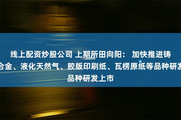 线上配资炒股公司 上期所田向阳： 加快推进铸造铝合金、液化天然气、胶版印刷纸、瓦楞原纸等品种研发上市