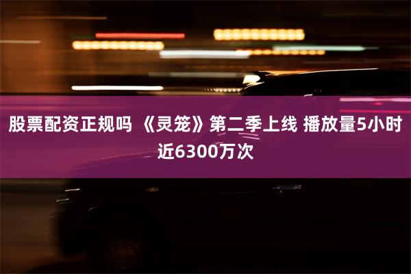 股票配资正规吗 《灵笼》第二季上线 播放量5小时近6300万次