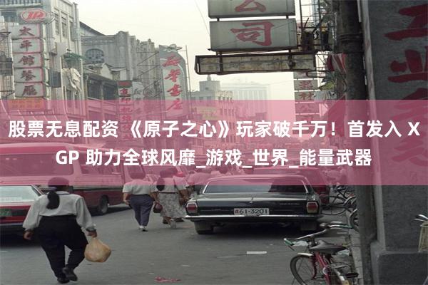 股票无息配资 《原子之心》玩家破千万！首发入 XGP 助力全球风靡_游戏_世界_能量武器