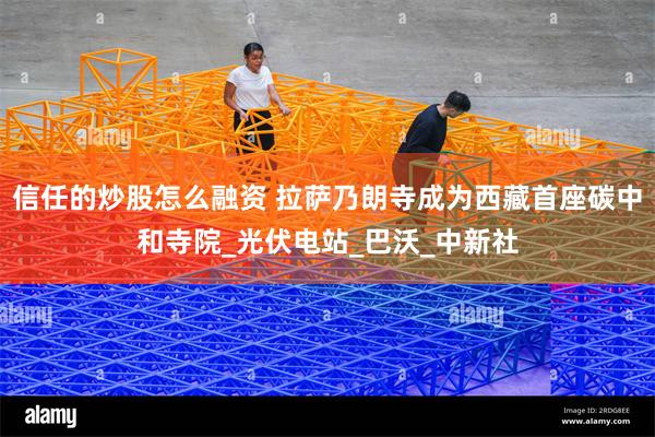 信任的炒股怎么融资 拉萨乃朗寺成为西藏首座碳中和寺院_光伏电站_巴沃_中新社
