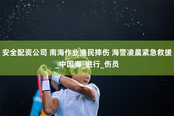 安全配资公司 南海作业渔民摔伤 海警凌晨紧急救援_中国海_进行_伤员