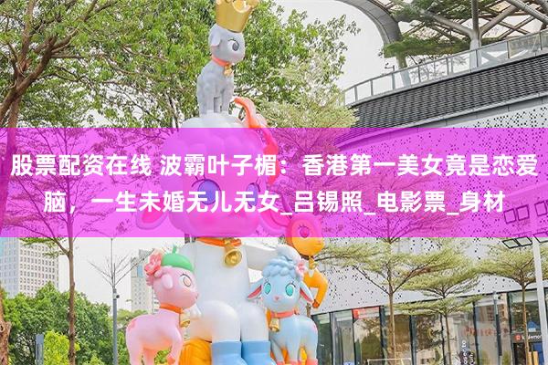股票配资在线 波霸叶子楣：香港第一美女竟是恋爱脑，一生未婚无儿无女_吕锡照_电影票_身材