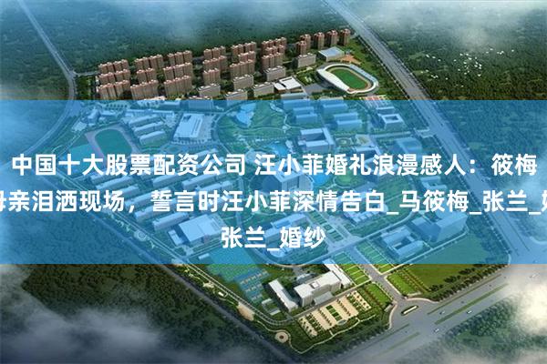 中国十大股票配资公司 汪小菲婚礼浪漫感人：筱梅与母亲泪洒现场，誓言时汪小菲深情告白_马筱梅_张兰_婚纱