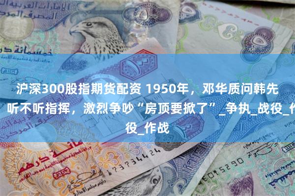 沪深300股指期货配资 1950年，邓华质问韩先楚：听不听指挥，激烈争吵“房顶要掀了”_争执_战役_作战