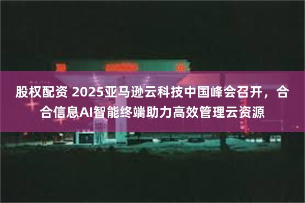 股权配资 2025亚马逊云科技中国峰会召开，合合信息AI智能终端助力高效管理云资源