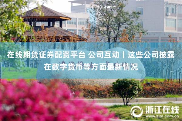 在线期货证券配资平台 公司互动丨这些公司披露在数字货币等方面最新情况