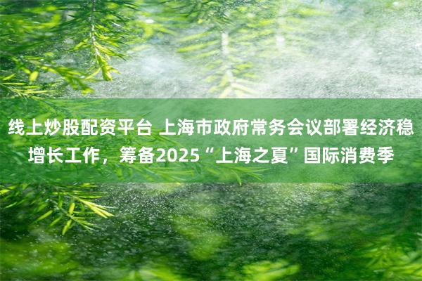 线上炒股配资平台 上海市政府常务会议部署经济稳增长工作，筹备2025“上海之夏”国际消费季
