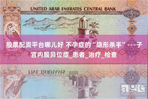 股票配资平台哪儿好 不孕症的“隐形杀手”---子宫内膜异位症_患者_治疗_检查