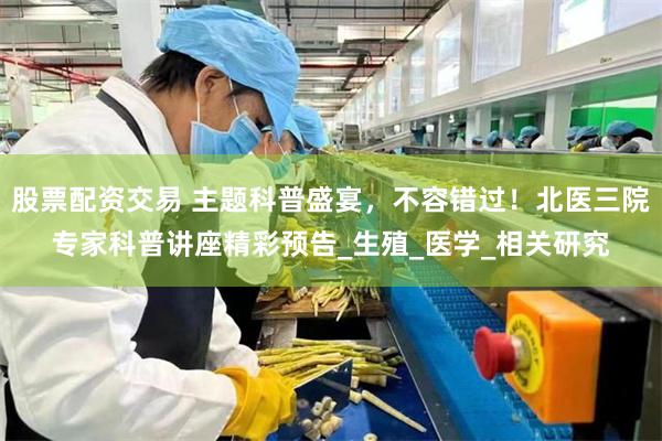 股票配资交易 主题科普盛宴，不容错过！北医三院专家科普讲座精彩预告_生殖_医学_相关研究