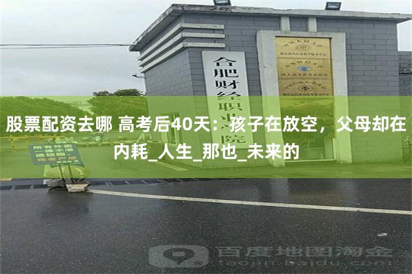 股票配资去哪 高考后40天：孩子在放空，父母却在内耗_人生_那也_未来的