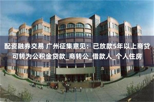 配资融券交易 广州征集意见：已放款5年以上商贷可转为公积金贷款_商转公_借款人_个人住房
