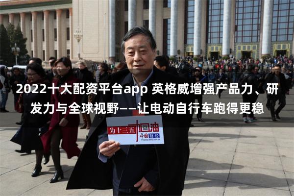 2022十大配资平台app 英格威增强产品力、研发力与全球视野——让电动自行车跑得更稳