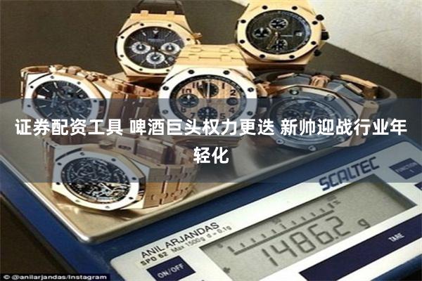 证券配资工具 啤酒巨头权力更迭 新帅迎战行业年轻化