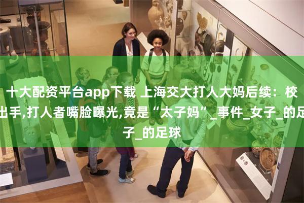 十大配资平台app下载 上海交大打人大妈后续：校方出手,打人者嘴脸曝光,竟是“太子妈”_事件_女子_的足球